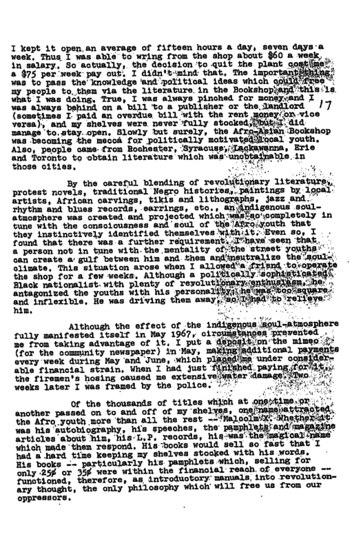 I kept 1t open,an average of fifteen hours & day, seven daya-a Woek, Thua I was able to wring from the shop about $60 a veek, in silary, So sotually, the dsolsion o quit the plant 2. » §75 por week pay out, I didn’t-mind that, The 2 a3 to pass the’ knowledge ‘and political ideas which 1y paopie to, them via the 1iterature. in the Bookshopind ‘this:la wWnat I was doing, True, I was always pinched for moneycand I Was alvays behind on a bill o a publisher or the.landlord ’ /7 P (sometines I paid an overdue billwith the Tent mopey/on vice Vorsa), and my shelves were mever fully stocked)pbusd:did anage " to. stay. open., Slowly but surely, the A fan ‘Bookshop Was bacoming the mecoa for politically mobivatedilooal youth, Also, people came from Rochester, ‘Syracur , Erie and foronto to obtain 1iterature vhioh ves’ungbtajpatls. in ose clties, I By the oareful blending of revolitionary literature, protest novels, traditional Negro historiod,.paintings by lgoal’ artists, Africsn carvings, tikis and 1ith . jazz and. rhythn ‘blues records, earrings, eto., andndigenous soul- athosphere was created and projeoted whichwhsteo’oompletely in Gune with the conscicusness and soul of the’Afroiyouth that they instinetively identified themselves Withiit. Even 8o, I found that there ¥es @ further réquirement..I"bave seen ‘that, & person not in tune with.the mentality of:the street yonth: Geh Greate a’ gulf between him and thes andisutralize the‘soull olimate, This situation arose when I allowed’s k ‘friend tovopernt the shop for a few weeks, Although a politically soj \vxu‘;;:hi’ Black nationaliat. with pienty of revolutions e antagonized the youths with his r.mé% het ey and inflexible, He was driving avay, t Sasmpen 1%,/on the mimeo’ ¥ Although the stfect of the indige fully menifested itself in May 1967, oi: Be from taking advantage of i, I put a {for the commnity newspaper) in May, every week quring Way ‘and June, Which p able financial strain, When I had just fnll the riremen‘s hosing caussd me extensiveiyal eeks later I vas fromed by the police. ‘- of tho thousands of titles whish Bt oPALRS.R’. <, another paseed on v And Off of By shelves, mfi,&fifi-gmgmh ‘the Afro_youth more than all the YiHa2 ooTmix: HnetheRzat’ was his autobiography, his speeches, the pamphlersiand magaziine articles about him, his-L,P, records, his-was’the’ Loal’ which made ‘them respond, His books would sell so fast that I hed & hard time keeping my shelves stocked with his words, Eis books -- particularly his pamphlets which, selling for only 25¢ or 35¢ were within the fimanoial reach. of everyone -- s o e S eusbony samiais, 1nto Feverusion- ary thought, the only philosophy which will free us from our &